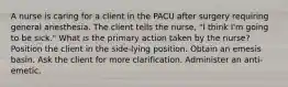 A nurse is caring for a client in the PACU after surgery requiring general anesthesia. The client tells the nurse, "I think I'm going to be sick." What is the primary action taken by the nurse? Position the client in the side-lying position. Obtain an emesis basin. Ask the client for more clarification. Administer an anti-emetic.