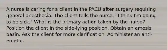 A nurse is caring for a client in the PACU after surgery requiring general anesthesia. The client tells the nurse, "I think I'm going to be sick." What is the primary action taken by the nurse? Position the client in the side-lying position. Obtain an emesis basin. Ask the client for more clarification. Administer an anti-emetic.