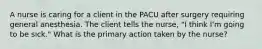 A nurse is caring for a client in the PACU after surgery requiring general anesthesia. The client tells the nurse, "I think I'm going to be sick." What is the primary action taken by the nurse?