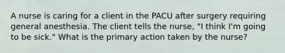 A nurse is caring for a client in the PACU after surgery requiring general anesthesia. The client tells the nurse, "I think I'm going to be sick." What is the primary action taken by the nurse?