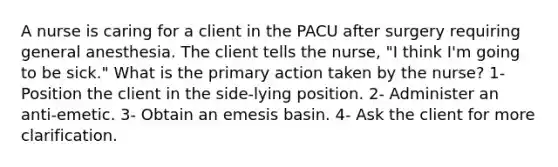 A nurse is caring for a client in the PACU after surgery requiring general anesthesia. The client tells the nurse, "I think I'm going to be sick." What is the primary action taken by the nurse? 1- Position the client in the side-lying position. 2- Administer an anti-emetic. 3- Obtain an emesis basin. 4- Ask the client for more clarification.