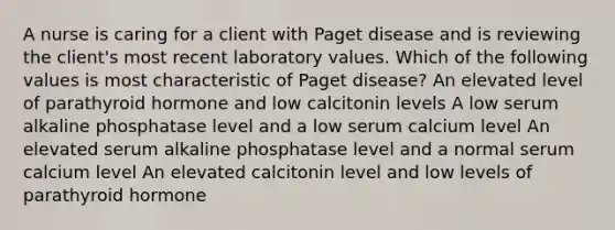 A nurse is caring for a client with Paget disease and is reviewing the client's most recent laboratory values. Which of the following values is most characteristic of Paget disease? An elevated level of parathyroid hormone and low calcitonin levels A low serum alkaline phosphatase level and a low serum calcium level An elevated serum alkaline phosphatase level and a normal serum calcium level An elevated calcitonin level and low levels of parathyroid hormone