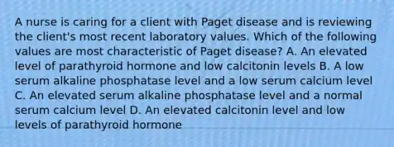 A nurse is caring for a client with Paget disease and is reviewing the client's most recent laboratory values. Which of the following values are most characteristic of Paget disease? A. An elevated level of parathyroid hormone and low calcitonin levels B. A low serum alkaline phosphatase level and a low serum calcium level C. An elevated serum alkaline phosphatase level and a normal serum calcium level D. An elevated calcitonin level and low levels of parathyroid hormone