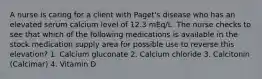 A nurse is caring for a client with Paget's disease who has an elevated serum calcium level of 12.3 mEq/L. The nurse checks to see that which of the following medications is available in the stock medication supply area for possible use to reverse this elevation? 1. Calcium gluconate 2. Calcium chloride 3. Calcitonin (Calcimar) 4. Vitamin D