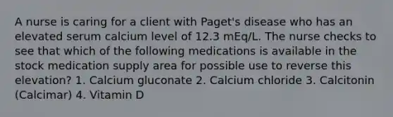 A nurse is caring for a client with Paget's disease who has an elevated serum calcium level of 12.3 mEq/L. The nurse checks to see that which of the following medications is available in the stock medication supply area for possible use to reverse this elevation? 1. Calcium gluconate 2. Calcium chloride 3. Calcitonin (Calcimar) 4. Vitamin D