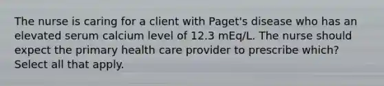 The nurse is caring for a client with Paget's disease who has an elevated serum calcium level of 12.3 mEq/L. The nurse should expect the primary health care provider to prescribe which? Select all that apply.