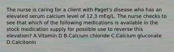 The nurse is caring for a client with Paget's disease who has an elevated serum calcium level of 12.3 mEq/L. The nurse checks to see that which of the following medications is available in the stock medication supply for possible use to reverse this elevation? A.Vitamin D B.Calcium chloride C.Calcium gluconate D.Calcitonin