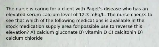 The nurse is caring for a client with Paget's disease who has an elevated serum calcium level of 12.3 mEq/L. The nurse checks to see that which of the following medications is available in the stock medication supply area for possible use to reverse this elevation? A) calcium gluconate B) vitamin D C) calcitonin D) calcium chloride