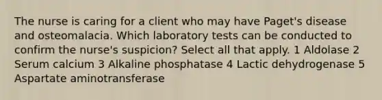 The nurse is caring for a client who may have Paget's disease and osteomalacia. Which laboratory tests can be conducted to confirm the nurse's suspicion? Select all that apply. 1 Aldolase 2 Serum calcium 3 Alkaline phosphatase 4 Lactic dehydrogenase 5 Aspartate aminotransferase