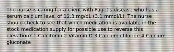 The nurse is caring for a client with Paget's disease who has a serum calcium level of 12.3 mg/dL (3.1 mmol/L). The nurse should check to see that which medication is available in the stock medication supply for possible use to reverse this elevation? 1.Calcitonin 2.Vitamin D 3.Calcium chloride 4.Calcium gluconate