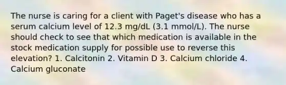 The nurse is caring for a client with Paget's disease who has a serum calcium level of 12.3 mg/dL (3.1 mmol/L). The nurse should check to see that which medication is available in the stock medication supply for possible use to reverse this elevation? 1. Calcitonin 2. Vitamin D 3. Calcium chloride 4. Calcium gluconate