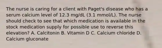 The nurse is caring for a client with Paget's disease who has a serum calcium level of 12.3 mg/dL (3.1 mmol/L). The nurse should check to see that which medication is available in the stock medication supply for possible use to reverse this elevation? A. Calcitonin B. Vitamin D C. Calcium chloride D. Calcium gluconate