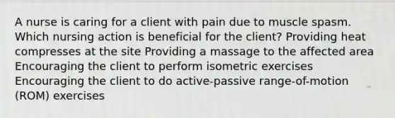 A nurse is caring for a client with pain due to muscle spasm. Which nursing action is beneficial for the client? Providing heat compresses at the site Providing a massage to the affected area Encouraging the client to perform isometric exercises Encouraging the client to do active-passive range-of-motion (ROM) exercises