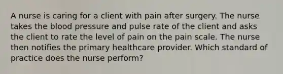 A nurse is caring for a client with pain after surgery. The nurse takes <a href='https://www.questionai.com/knowledge/k7oXMfj7lk-the-blood' class='anchor-knowledge'>the blood</a> pressure and pulse rate of the client and asks the client to rate the level of pain on the pain scale. The nurse then notifies the primary healthcare provider. Which standard of practice does the nurse perform?