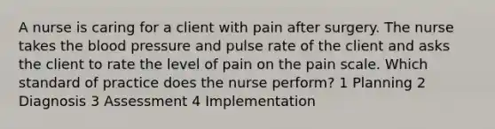 A nurse is caring for a client with pain after surgery. The nurse takes <a href='https://www.questionai.com/knowledge/k7oXMfj7lk-the-blood' class='anchor-knowledge'>the blood</a> pressure and pulse rate of the client and asks the client to rate the level of pain on the pain scale. Which standard of practice does the nurse perform? 1 Planning 2 Diagnosis 3 Assessment 4 Implementation