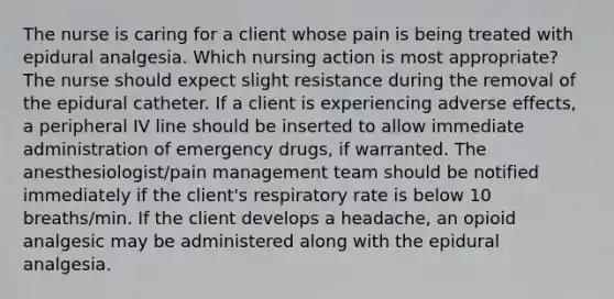 The nurse is caring for a client whose pain is being treated with epidural analgesia. Which nursing action is most appropriate? The nurse should expect slight resistance during the removal of the epidural catheter. If a client is experiencing adverse effects, a peripheral IV line should be inserted to allow immediate administration of emergency drugs, if warranted. The anesthesiologist/pain management team should be notified immediately if the client's respiratory rate is below 10 breaths/min. If the client develops a headache, an opioid analgesic may be administered along with the epidural analgesia.