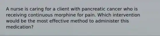 A nurse is caring for a client with pancreatic cancer who is receiving continuous morphine for pain. Which intervention would be the most effective method to administer this medication?