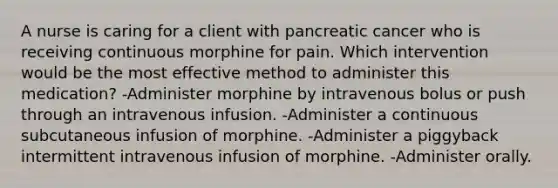 A nurse is caring for a client with pancreatic cancer who is receiving continuous morphine for pain. Which intervention would be the most effective method to administer this medication? -Administer morphine by intravenous bolus or push through an intravenous infusion. -Administer a continuous subcutaneous infusion of morphine. -Administer a piggyback intermittent intravenous infusion of morphine. -Administer orally.