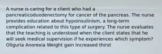 A nurse is caring for a client who had a pancreaticoduodenectomy for cancer of the pancreas. The nurse provides education about hypoinsulinism, a long-term complication related to this type of surgery. The nurse evaluates that the teaching is understood when the client states that he will seek medical supervision if he experiences which symptom? Oliguria Anorexia Weight gain Increased thirst