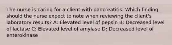 The nurse is caring for a client with pancreatitis. Which finding should the nurse expect to note when reviewing the client's laboratory results? A: Elevated level of pepsin B: Decreased level of lactase C: Elevated level of amylase D: Decreased level of enterokinase