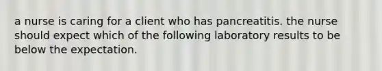 a nurse is caring for a client who has pancreatitis. the nurse should expect which of the following laboratory results to be below the expectation.