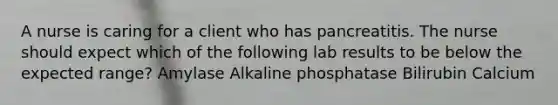 A nurse is caring for a client who has pancreatitis. The nurse should expect which of the following lab results to be below the expected range? Amylase Alkaline phosphatase Bilirubin Calcium