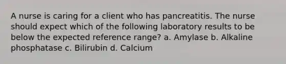 A nurse is caring for a client who has pancreatitis. The nurse should expect which of the following laboratory results to be below the expected reference range? a. Amylase b. Alkaline phosphatase c. Bilirubin d. Calcium