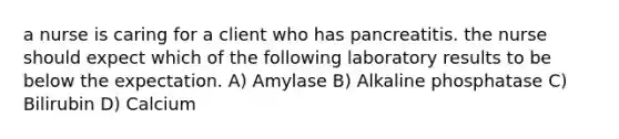 a nurse is caring for a client who has pancreatitis. the nurse should expect which of the following laboratory results to be below the expectation. A) Amylase B) Alkaline phosphatase C) Bilirubin D) Calcium