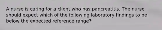 A nurse is caring for a client who has pancreatitis. The nurse should expect which of the following laboratory findings to be below the expected reference range?