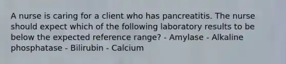 A nurse is caring for a client who has pancreatitis. The nurse should expect which of the following laboratory results to be below the expected reference range? - Amylase - Alkaline phosphatase - Bilirubin - Calcium