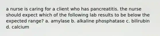 a nurse is caring for a client who has pancreatitis. the nurse should expect which of the following lab results to be below the expected range? a. amylase b. alkaline phosphatase c. bilirubin d. calcium