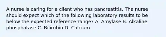 A nurse is caring for a client who has pancreatitis. The nurse should expect which of the following laboratory results to be below the expected reference range? A. Amylase B. Alkaline phosphatase C. Bilirubin D. Calcium