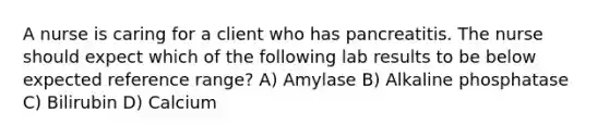 A nurse is caring for a client who has pancreatitis. The nurse should expect which of the following lab results to be below expected reference range? A) Amylase B) Alkaline phosphatase C) Bilirubin D) Calcium