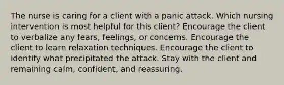 The nurse is caring for a client with a panic attack. Which nursing intervention is most helpful for this client? Encourage the client to verbalize any fears, feelings, or concerns. Encourage the client to learn relaxation techniques. Encourage the client to identify what precipitated the attack. Stay with the client and remaining calm, confident, and reassuring.