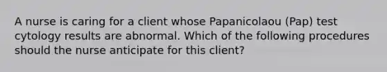 A nurse is caring for a client whose Papanicolaou (Pap) test cytology results are abnormal. Which of the following procedures should the nurse anticipate for this client?