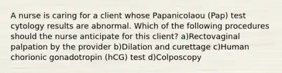 A nurse is caring for a client whose Papanicolaou (Pap) test cytology results are abnormal. Which of the following procedures should the nurse anticipate for this client? a)Rectovaginal palpation by the provider b)Dilation and curettage c)Human chorionic gonadotropin (hCG) test d)Colposcopy