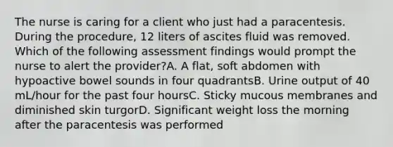 The nurse is caring for a client who just had a paracentesis. During the procedure, 12 liters of ascites fluid was removed. Which of the following assessment findings would prompt the nurse to alert the provider?A. A flat, soft abdomen with hypoactive bowel sounds in four quadrantsB. Urine output of 40 mL/hour for the past four hoursC. Sticky mucous membranes and diminished skin turgorD. Significant weight loss the morning after the paracentesis was performed