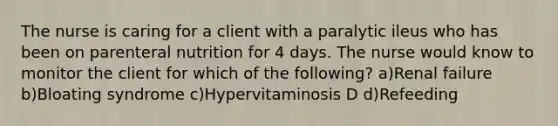 The nurse is caring for a client with a paralytic ileus who has been on parenteral nutrition for 4 days. The nurse would know to monitor the client for which of the following? a)Renal failure b)Bloating syndrome c)Hypervitaminosis D d)Refeeding