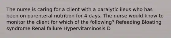 The nurse is caring for a client with a paralytic ileus who has been on parenteral nutrition for 4 days. The nurse would know to monitor the client for which of the following? Refeeding Bloating syndrome Renal failure Hypervitaminosis D