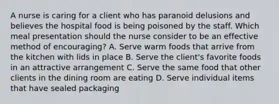 A nurse is caring for a client who has paranoid delusions and believes the hospital food is being poisoned by the staff. Which meal presentation should the nurse consider to be an effective method of encouraging? A. Serve warm foods that arrive from the kitchen with lids in place B. Serve the client's favorite foods in an attractive arrangement C. Serve the same food that other clients in the dining room are eating D. Serve individual items that have sealed packaging