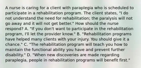 A nurse is caring for a client with paraplegia who is scheduled to participate in a rehabilitation program. The client states, "I do not understand the need for rehabilitation; the paralysis will not go away and it will not get better." How should the nurse respond? A. "If you don't want to participate in the rehabilitation program, I'll let the provider know." B. "Rehabilitation programs have helped many clients with your injury. You should give it a chance." C. "The rehabilitation program will teach you how to maintain the functional ability you have and prevent further disability." D. "When new discoveries are made regarding paraplegia, people in rehabilitation programs will benefit first."