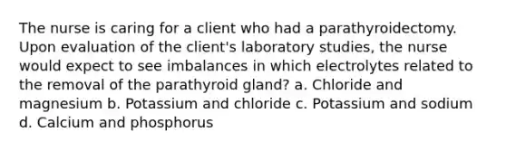 The nurse is caring for a client who had a parathyroidectomy. Upon evaluation of the client's laboratory studies, the nurse would expect to see imbalances in which electrolytes related to the removal of the parathyroid gland? a. Chloride and magnesium b. Potassium and chloride c. Potassium and sodium d. Calcium and phosphorus