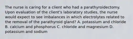 The nurse is caring for a client who had a parathyroidectomy. Upon evaluation of the client's laboratory studies, the nurse would expect to see imbalances in which electrolytes related to the removal of the parathyroid gland? A. potassium and chloride B. calcium and phosphorus C. chloride and magnesium D. potassium and sodium