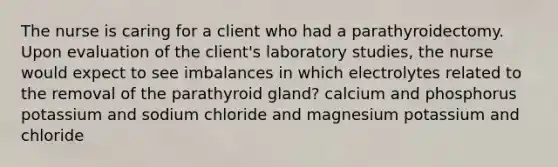 The nurse is caring for a client who had a parathyroidectomy. Upon evaluation of the client's laboratory studies, the nurse would expect to see imbalances in which electrolytes related to the removal of the parathyroid gland? calcium and phosphorus potassium and sodium chloride and magnesium potassium and chloride