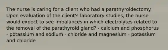 The nurse is caring for a client who had a parathyroidectomy. Upon evaluation of the client's laboratory studies, the nurse would expect to see imbalances in which electrolytes related to the removal of the parathyroid gland? - calcium and phosphorus - potassium and sodium - chloride and magnesium - potassium and chloride