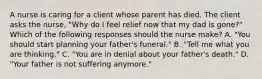 A nurse is caring for a client whose parent has died. The client asks the nurse, "Why do I feel relief now that my dad is gone?" Which of the following responses should the nurse make? A. "You should start planning your father's funeral." B. "Tell me what you are thinking." C. "You are in denial about your father's death." D. "Your father is not suffering anymore."