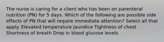 The nurse is caring for a client who has been on parenteral nutrition (PN) for 5 days. Which of the following are possible side effects of PN that will require immediate attention? Select all that apply. Elevated temperature Jaundice Tightness of chest Shortness of breath Drop in blood glucose levels