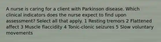 A nurse is caring for a client with Parkinson disease. Which clinical indicators does the nurse expect to find upon assessment? Select all that apply. 1 Resting tremors 2 Flattened affect 3 Muscle flaccidity 4 Tonic-clonic seizures 5 Slow voluntary movements