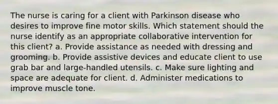 The nurse is caring for a client with Parkinson disease who desires to improve fine motor skills. Which statement should the nurse identify as an appropriate collaborative intervention for this client? a. Provide assistance as needed with dressing and grooming. b. Provide assistive devices and educate client to use grab bar and large-handled utensils. c. Make sure lighting and space are adequate for client. d. Administer medications to improve muscle tone.