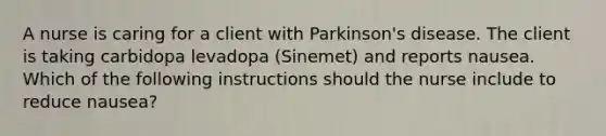 A nurse is caring for a client with Parkinson's disease. The client is taking carbidopa levadopa (Sinemet) and reports nausea. Which of the following instructions should the nurse include to reduce nausea?